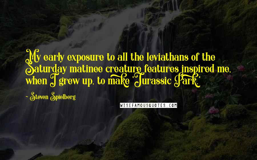 Steven Spielberg Quotes: My early exposure to all the leviathans of the Saturday matinee creature features inspired me, when I grew up, to make 'Jurassic Park.'