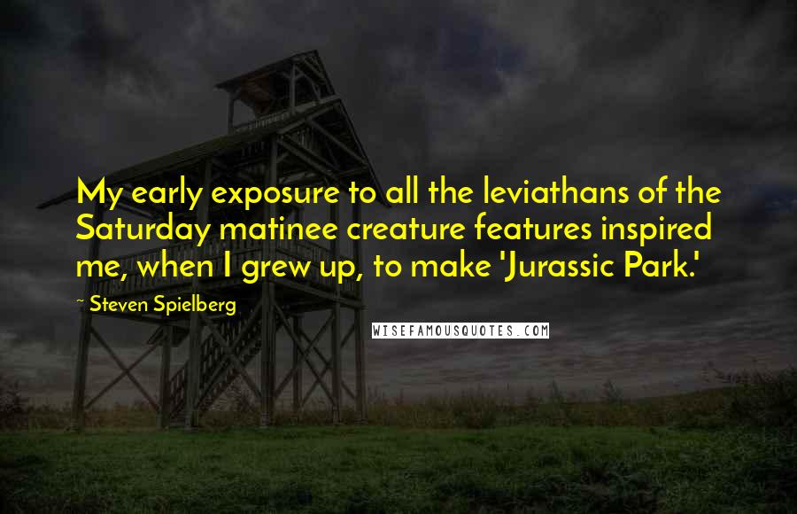 Steven Spielberg Quotes: My early exposure to all the leviathans of the Saturday matinee creature features inspired me, when I grew up, to make 'Jurassic Park.'