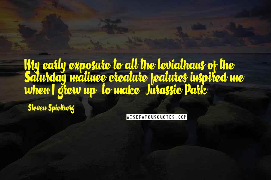 Steven Spielberg Quotes: My early exposure to all the leviathans of the Saturday matinee creature features inspired me, when I grew up, to make 'Jurassic Park.'