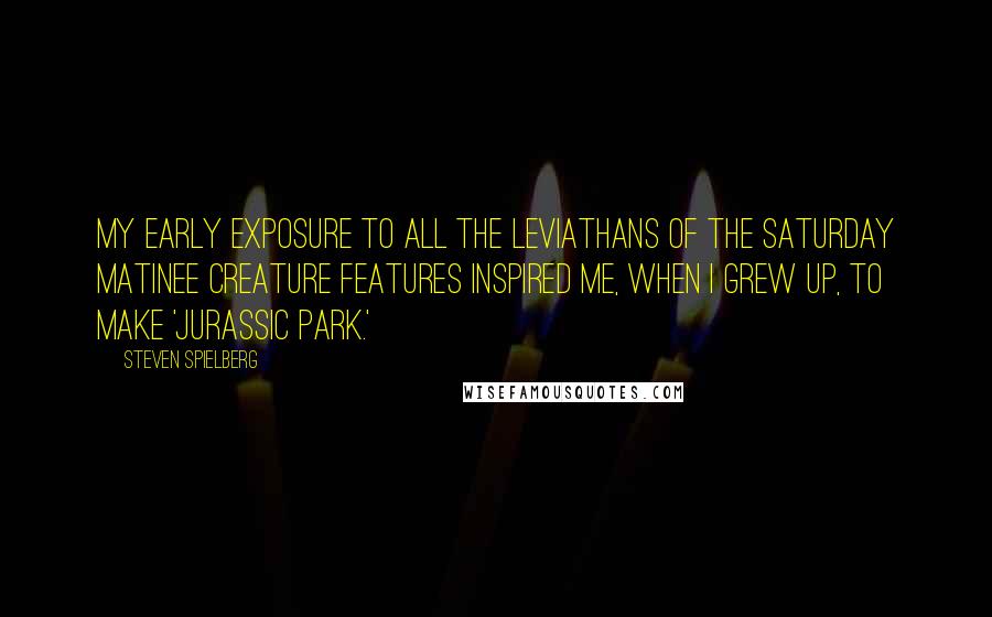 Steven Spielberg Quotes: My early exposure to all the leviathans of the Saturday matinee creature features inspired me, when I grew up, to make 'Jurassic Park.'