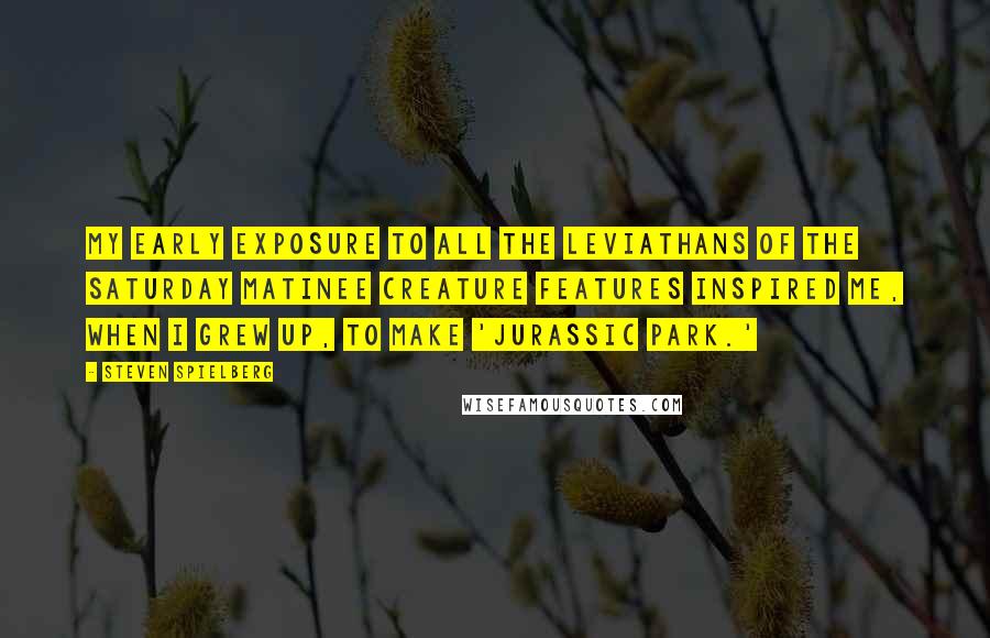 Steven Spielberg Quotes: My early exposure to all the leviathans of the Saturday matinee creature features inspired me, when I grew up, to make 'Jurassic Park.'