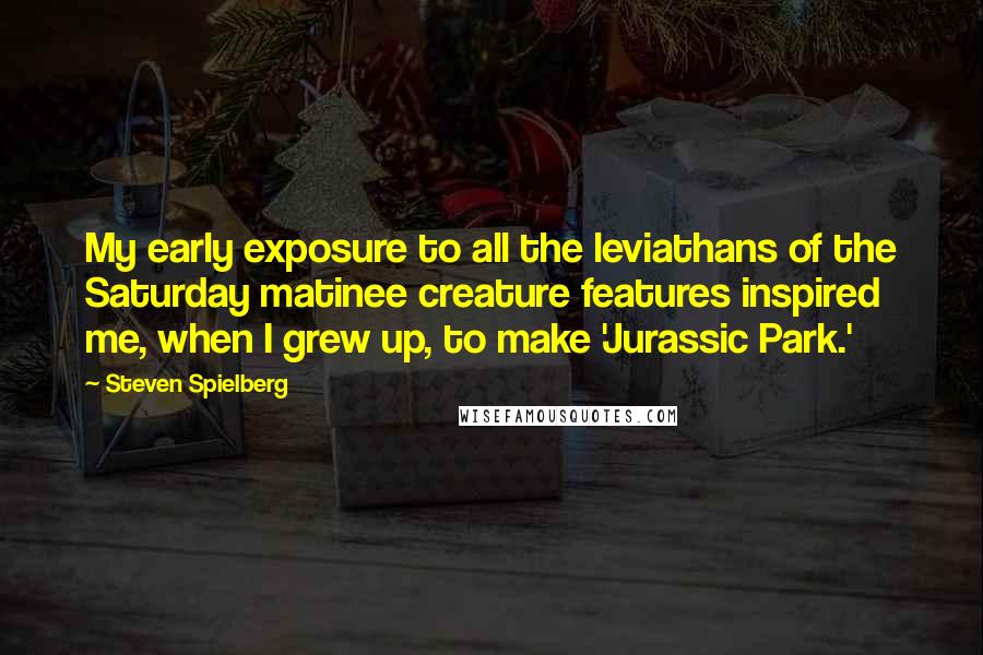 Steven Spielberg Quotes: My early exposure to all the leviathans of the Saturday matinee creature features inspired me, when I grew up, to make 'Jurassic Park.'