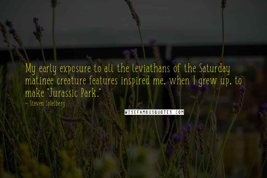 Steven Spielberg Quotes: My early exposure to all the leviathans of the Saturday matinee creature features inspired me, when I grew up, to make 'Jurassic Park.'