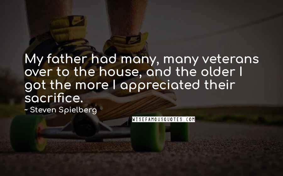 Steven Spielberg Quotes: My father had many, many veterans over to the house, and the older I got the more I appreciated their sacrifice.