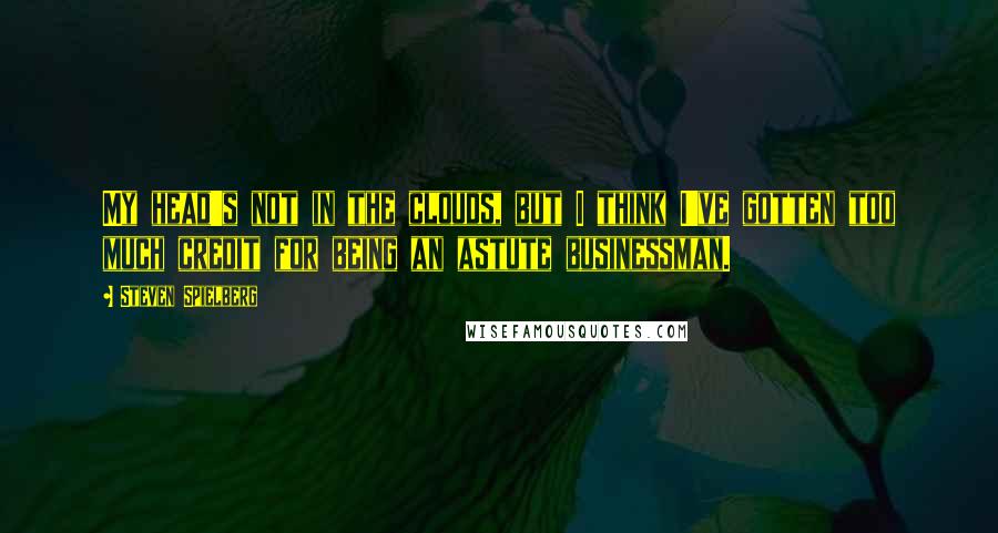 Steven Spielberg Quotes: My head's not in the clouds, but I think I've gotten too much credit for being an astute businessman.