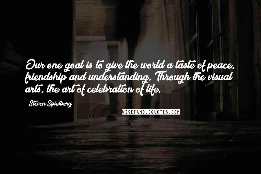 Steven Spielberg Quotes: Our one goal is to give the world a taste of peace, friendship and understanding. Through the visual arts, the art of celebration of life.