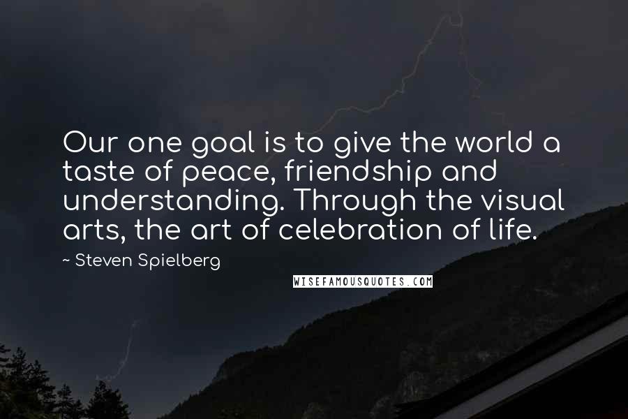 Steven Spielberg Quotes: Our one goal is to give the world a taste of peace, friendship and understanding. Through the visual arts, the art of celebration of life.