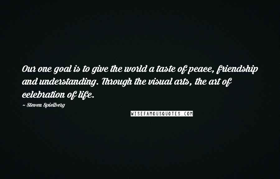 Steven Spielberg Quotes: Our one goal is to give the world a taste of peace, friendship and understanding. Through the visual arts, the art of celebration of life.