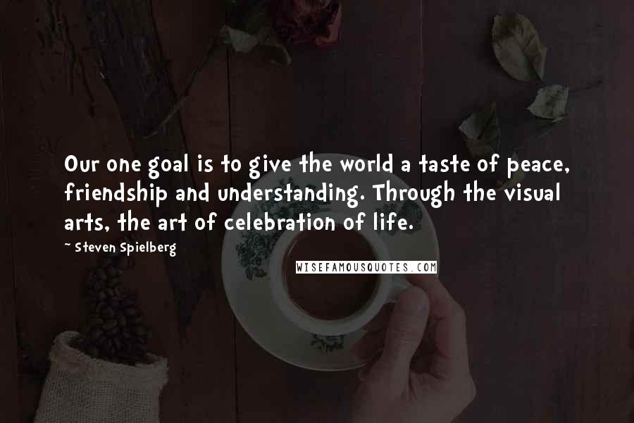 Steven Spielberg Quotes: Our one goal is to give the world a taste of peace, friendship and understanding. Through the visual arts, the art of celebration of life.