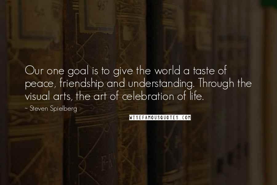 Steven Spielberg Quotes: Our one goal is to give the world a taste of peace, friendship and understanding. Through the visual arts, the art of celebration of life.