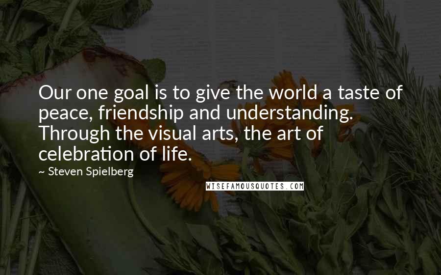Steven Spielberg Quotes: Our one goal is to give the world a taste of peace, friendship and understanding. Through the visual arts, the art of celebration of life.