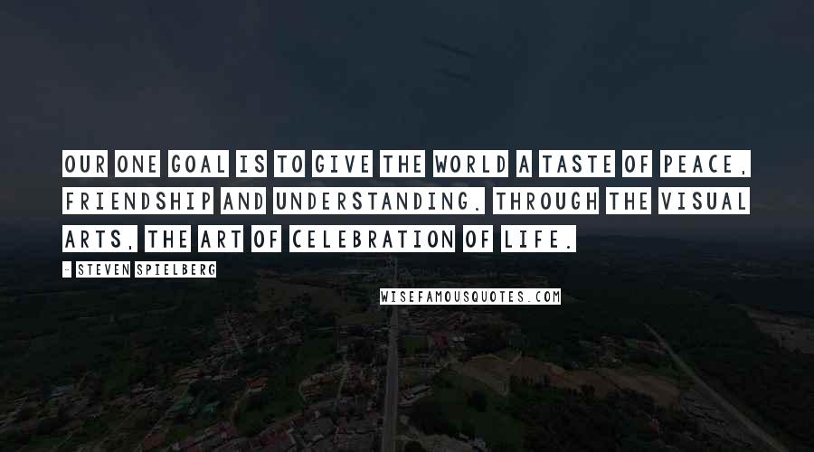 Steven Spielberg Quotes: Our one goal is to give the world a taste of peace, friendship and understanding. Through the visual arts, the art of celebration of life.