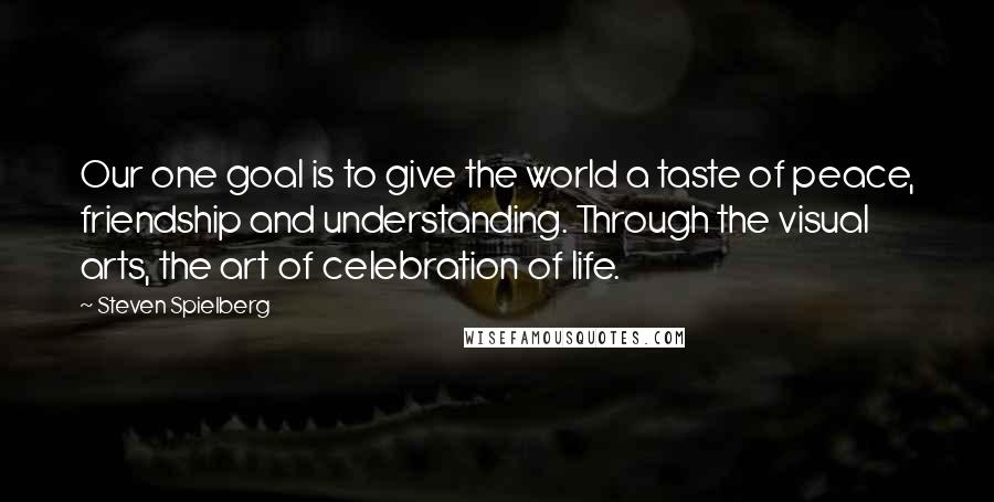 Steven Spielberg Quotes: Our one goal is to give the world a taste of peace, friendship and understanding. Through the visual arts, the art of celebration of life.