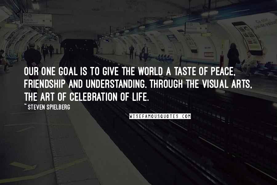 Steven Spielberg Quotes: Our one goal is to give the world a taste of peace, friendship and understanding. Through the visual arts, the art of celebration of life.