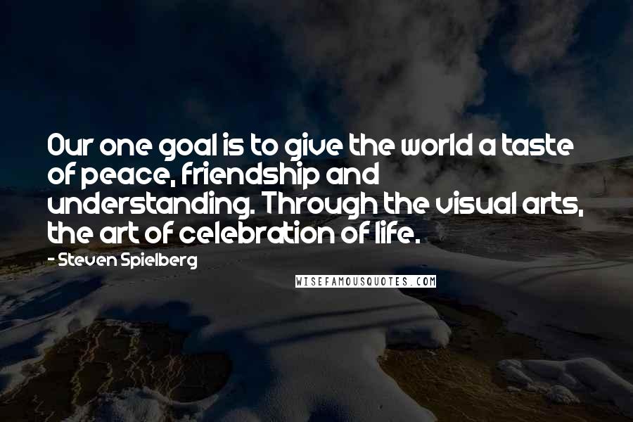 Steven Spielberg Quotes: Our one goal is to give the world a taste of peace, friendship and understanding. Through the visual arts, the art of celebration of life.