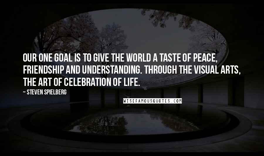 Steven Spielberg Quotes: Our one goal is to give the world a taste of peace, friendship and understanding. Through the visual arts, the art of celebration of life.