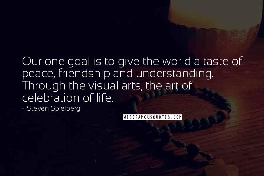 Steven Spielberg Quotes: Our one goal is to give the world a taste of peace, friendship and understanding. Through the visual arts, the art of celebration of life.