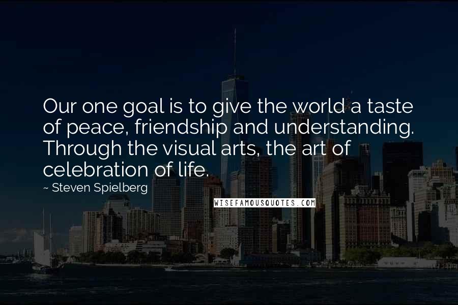 Steven Spielberg Quotes: Our one goal is to give the world a taste of peace, friendship and understanding. Through the visual arts, the art of celebration of life.