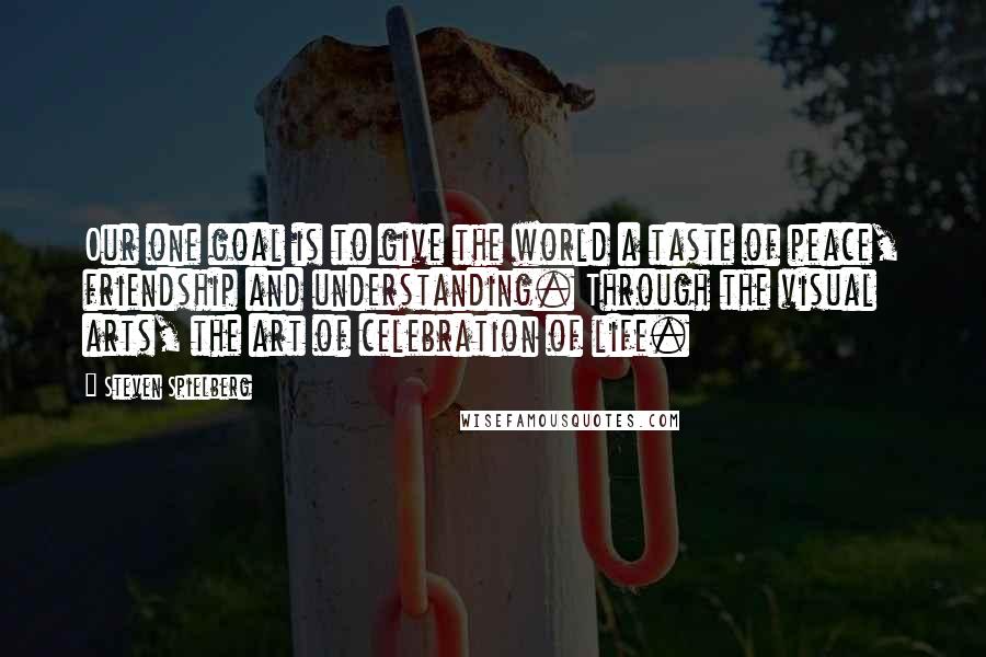 Steven Spielberg Quotes: Our one goal is to give the world a taste of peace, friendship and understanding. Through the visual arts, the art of celebration of life.