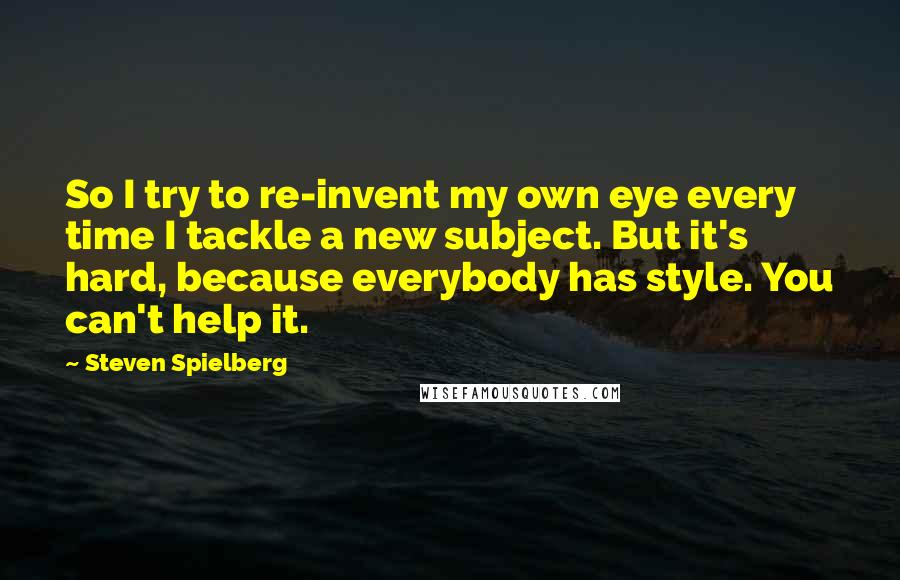 Steven Spielberg Quotes: So I try to re-invent my own eye every time I tackle a new subject. But it's hard, because everybody has style. You can't help it.