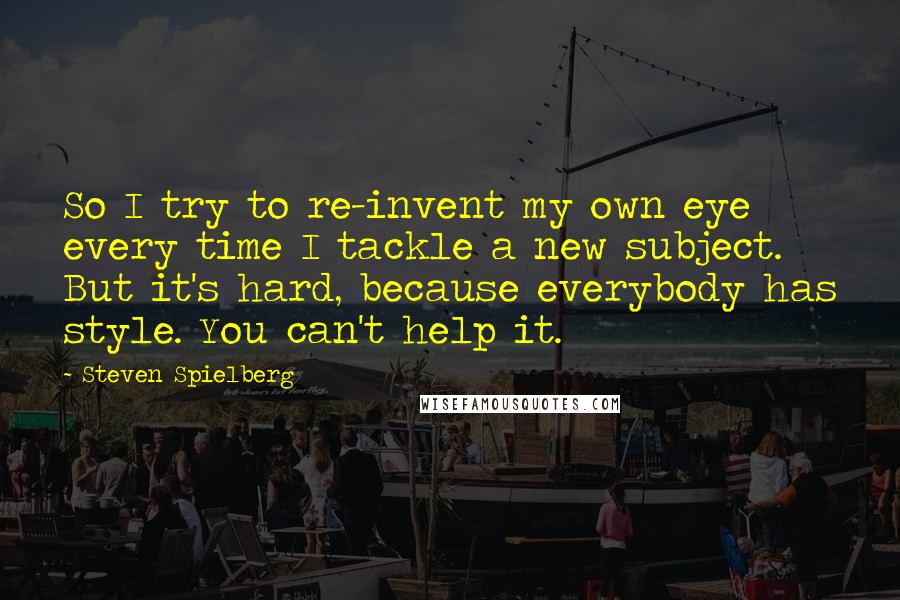 Steven Spielberg Quotes: So I try to re-invent my own eye every time I tackle a new subject. But it's hard, because everybody has style. You can't help it.