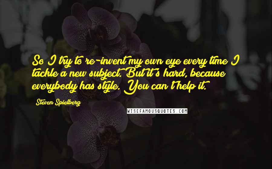 Steven Spielberg Quotes: So I try to re-invent my own eye every time I tackle a new subject. But it's hard, because everybody has style. You can't help it.