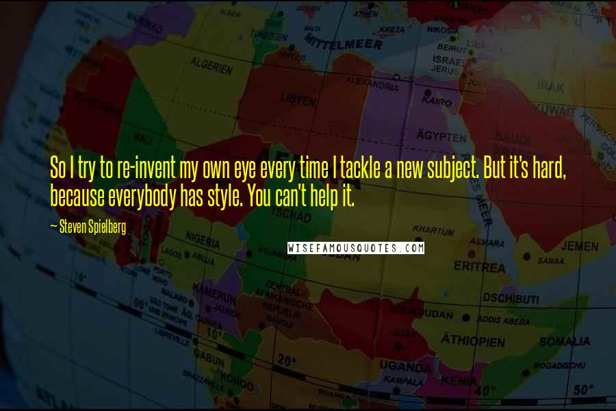 Steven Spielberg Quotes: So I try to re-invent my own eye every time I tackle a new subject. But it's hard, because everybody has style. You can't help it.