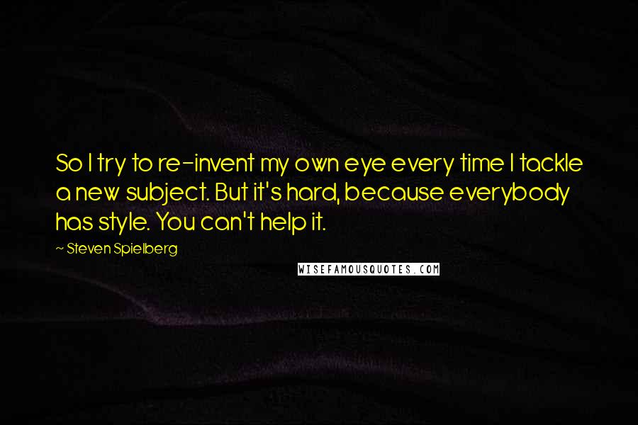 Steven Spielberg Quotes: So I try to re-invent my own eye every time I tackle a new subject. But it's hard, because everybody has style. You can't help it.