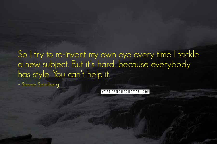 Steven Spielberg Quotes: So I try to re-invent my own eye every time I tackle a new subject. But it's hard, because everybody has style. You can't help it.