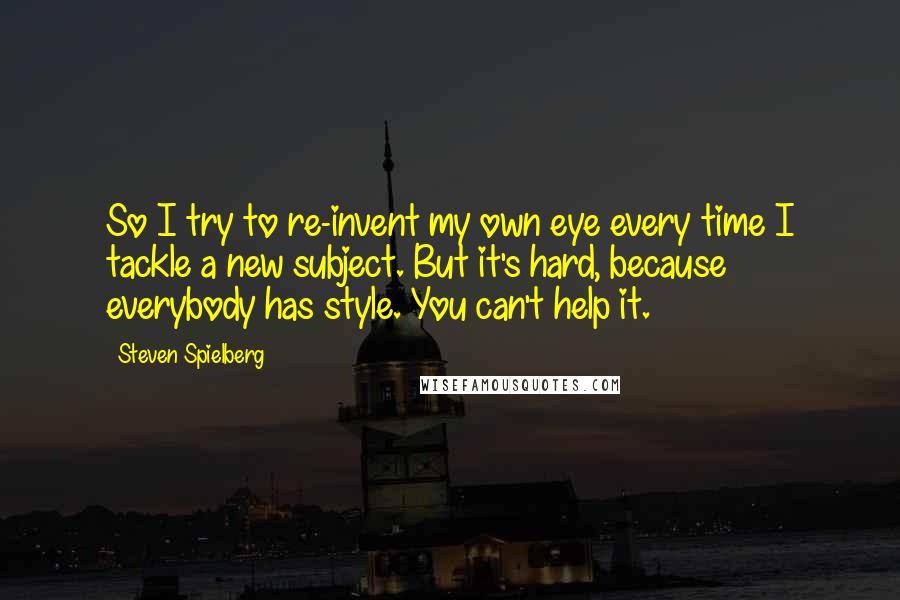 Steven Spielberg Quotes: So I try to re-invent my own eye every time I tackle a new subject. But it's hard, because everybody has style. You can't help it.