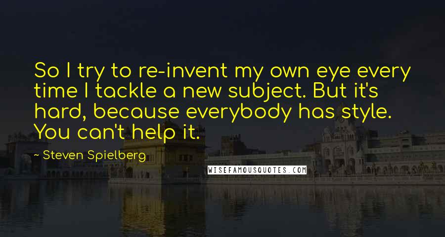 Steven Spielberg Quotes: So I try to re-invent my own eye every time I tackle a new subject. But it's hard, because everybody has style. You can't help it.