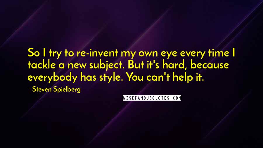 Steven Spielberg Quotes: So I try to re-invent my own eye every time I tackle a new subject. But it's hard, because everybody has style. You can't help it.