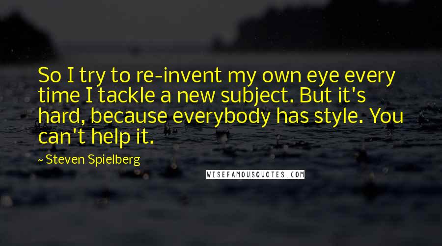 Steven Spielberg Quotes: So I try to re-invent my own eye every time I tackle a new subject. But it's hard, because everybody has style. You can't help it.