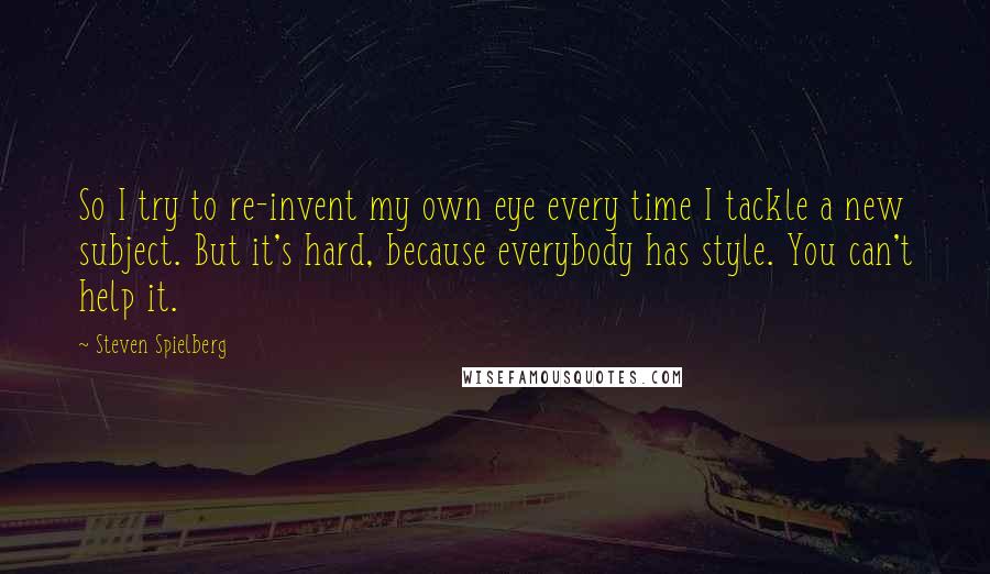 Steven Spielberg Quotes: So I try to re-invent my own eye every time I tackle a new subject. But it's hard, because everybody has style. You can't help it.