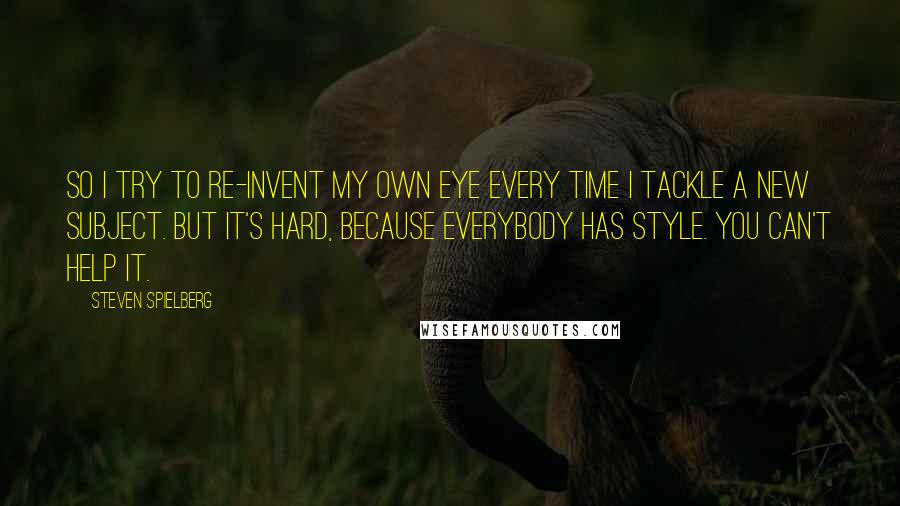 Steven Spielberg Quotes: So I try to re-invent my own eye every time I tackle a new subject. But it's hard, because everybody has style. You can't help it.