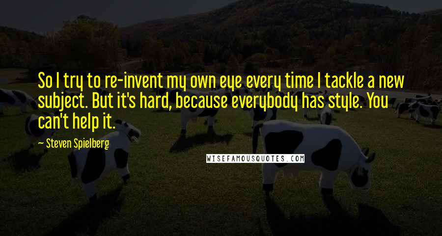 Steven Spielberg Quotes: So I try to re-invent my own eye every time I tackle a new subject. But it's hard, because everybody has style. You can't help it.