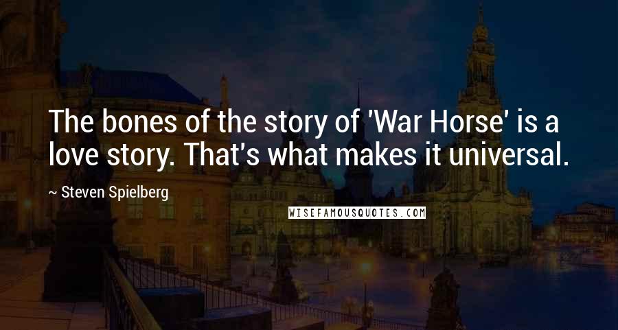 Steven Spielberg Quotes: The bones of the story of 'War Horse' is a love story. That's what makes it universal.