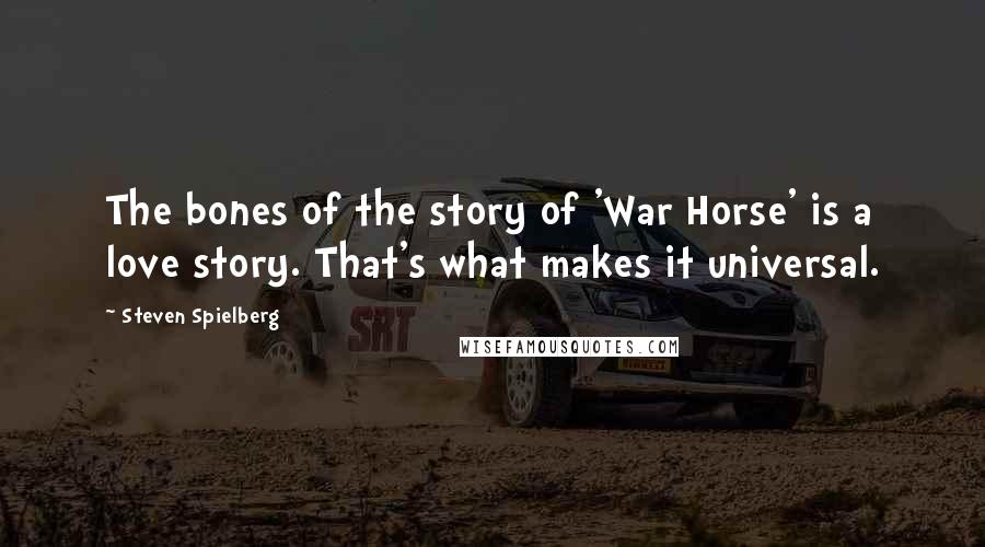 Steven Spielberg Quotes: The bones of the story of 'War Horse' is a love story. That's what makes it universal.