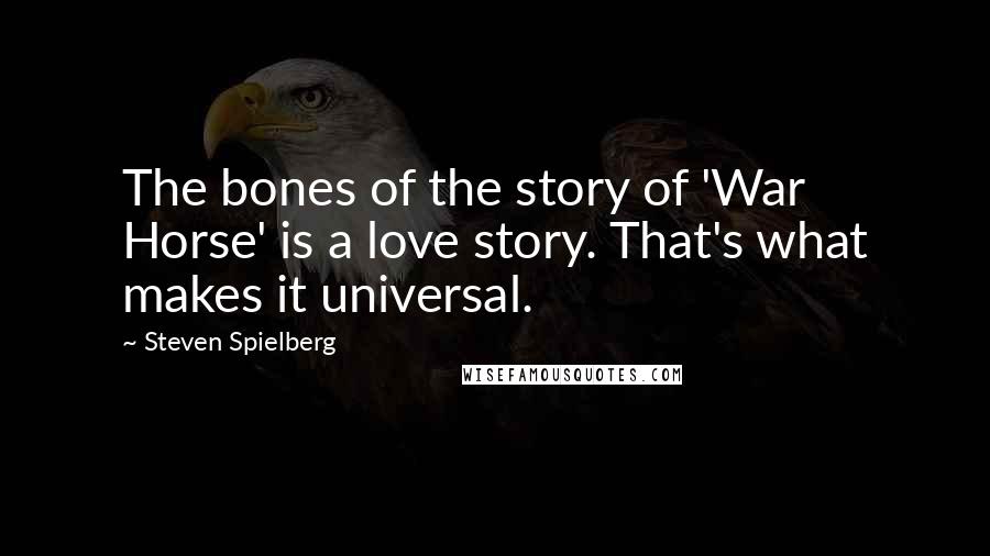 Steven Spielberg Quotes: The bones of the story of 'War Horse' is a love story. That's what makes it universal.