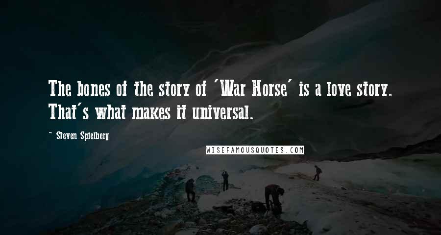 Steven Spielberg Quotes: The bones of the story of 'War Horse' is a love story. That's what makes it universal.