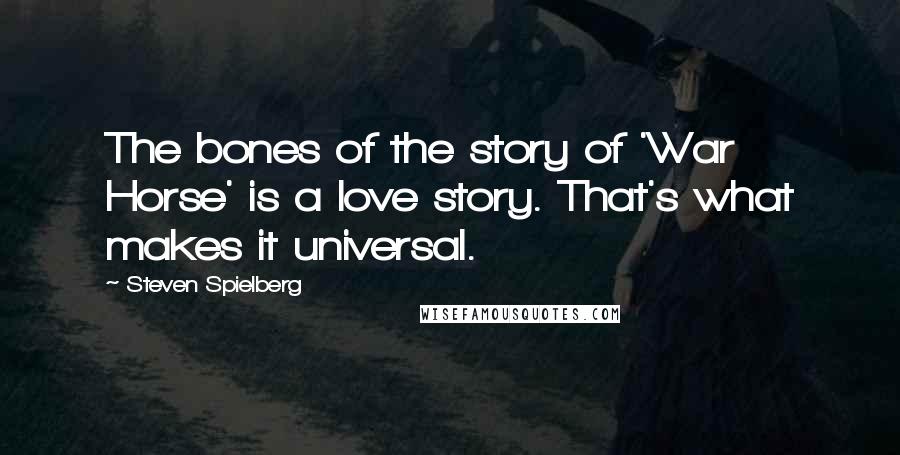 Steven Spielberg Quotes: The bones of the story of 'War Horse' is a love story. That's what makes it universal.