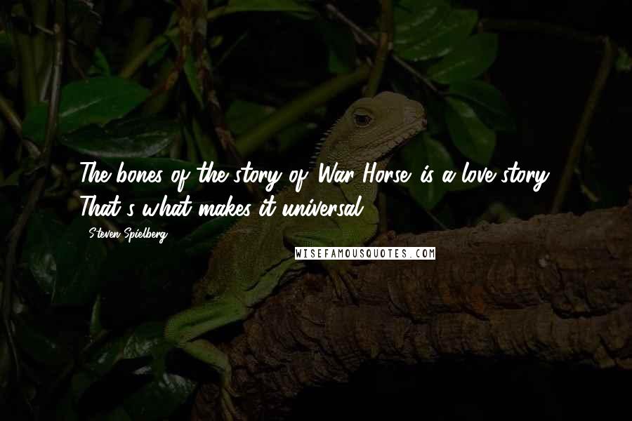 Steven Spielberg Quotes: The bones of the story of 'War Horse' is a love story. That's what makes it universal.