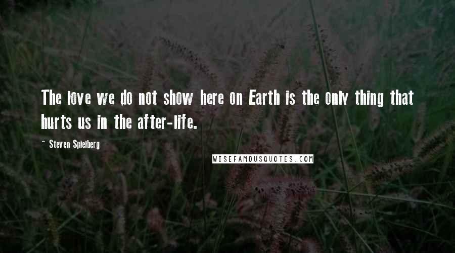 Steven Spielberg Quotes: The love we do not show here on Earth is the only thing that hurts us in the after-life.