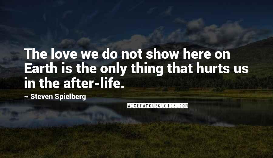 Steven Spielberg Quotes: The love we do not show here on Earth is the only thing that hurts us in the after-life.