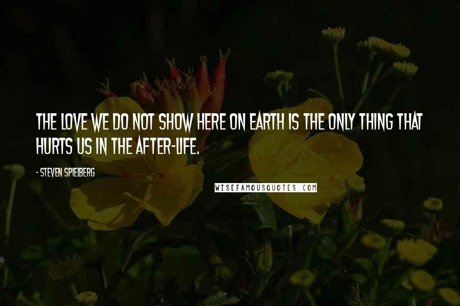 Steven Spielberg Quotes: The love we do not show here on Earth is the only thing that hurts us in the after-life.