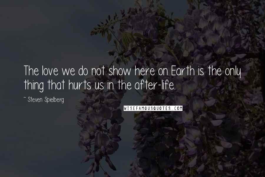 Steven Spielberg Quotes: The love we do not show here on Earth is the only thing that hurts us in the after-life.