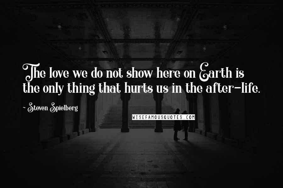 Steven Spielberg Quotes: The love we do not show here on Earth is the only thing that hurts us in the after-life.