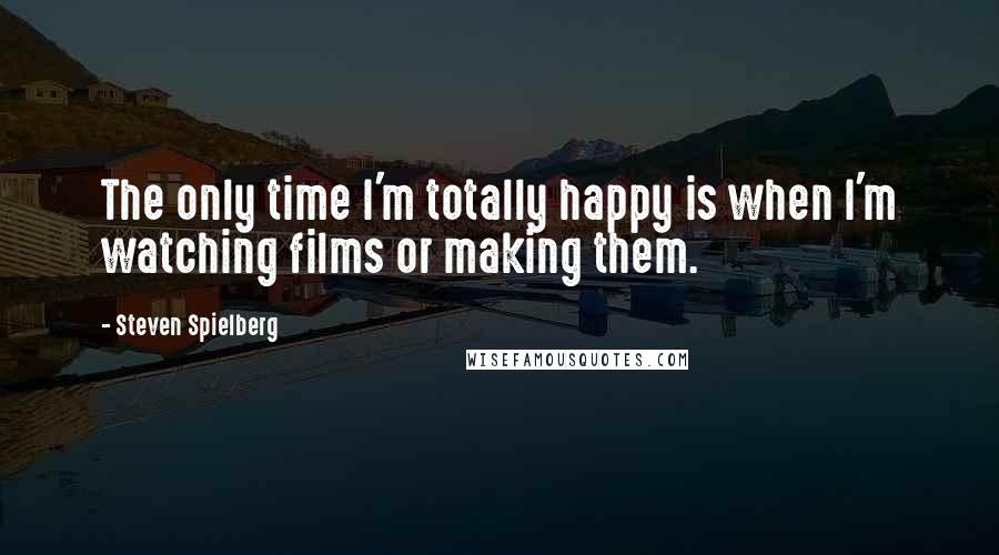 Steven Spielberg Quotes: The only time I'm totally happy is when I'm watching films or making them.