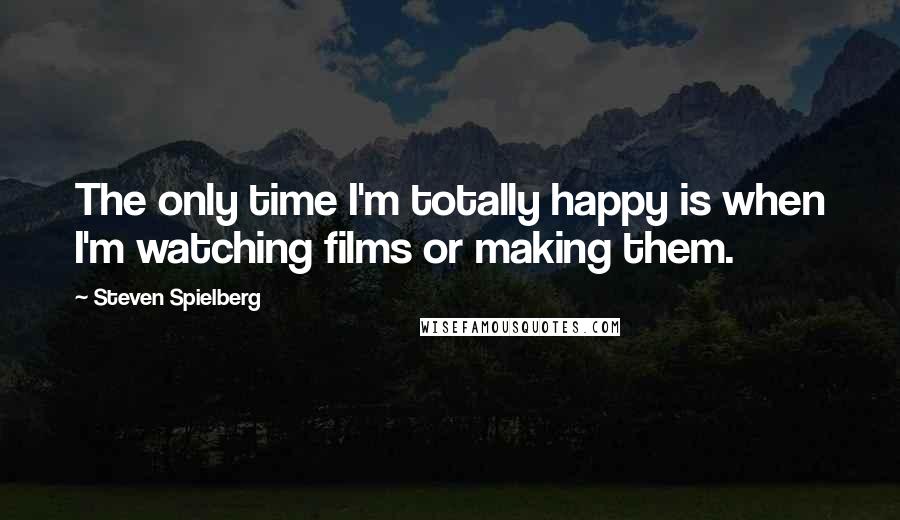 Steven Spielberg Quotes: The only time I'm totally happy is when I'm watching films or making them.