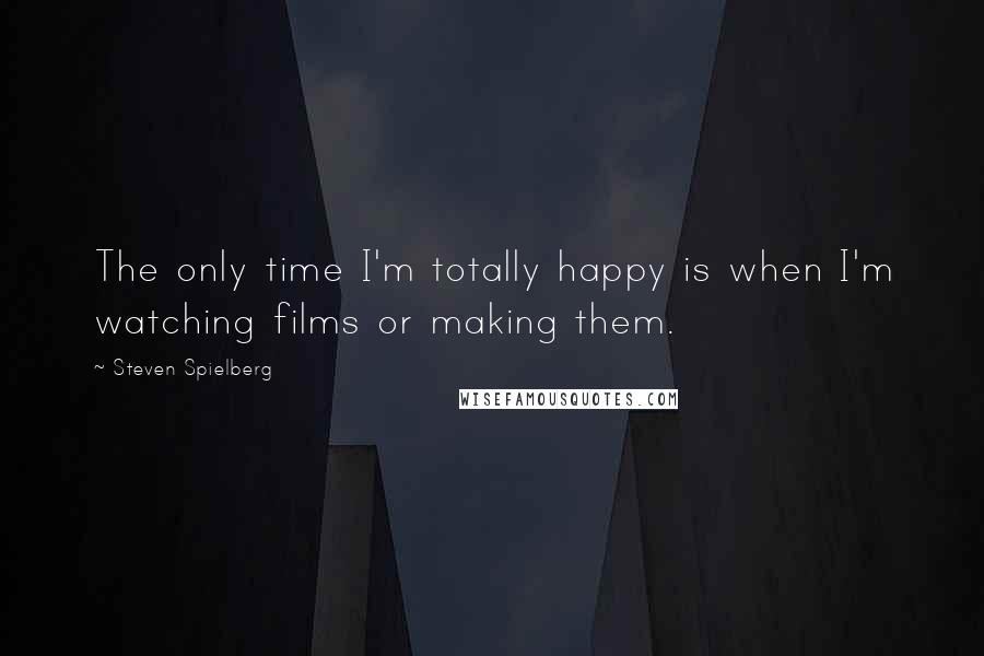 Steven Spielberg Quotes: The only time I'm totally happy is when I'm watching films or making them.